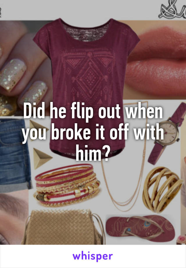 Did he flip out when you broke it off with him?