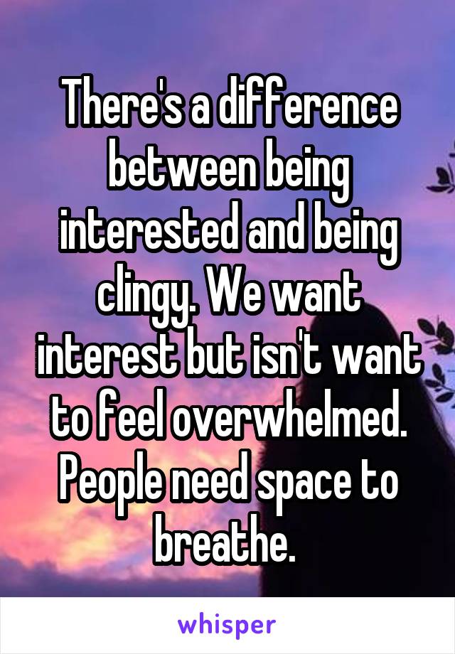 There's a difference between being interested and being clingy. We want interest but isn't want to feel overwhelmed. People need space to breathe. 