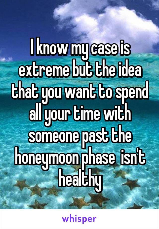 I know my case is extreme but the idea that you want to spend all your time with someone past the honeymoon phase  isn't healthy