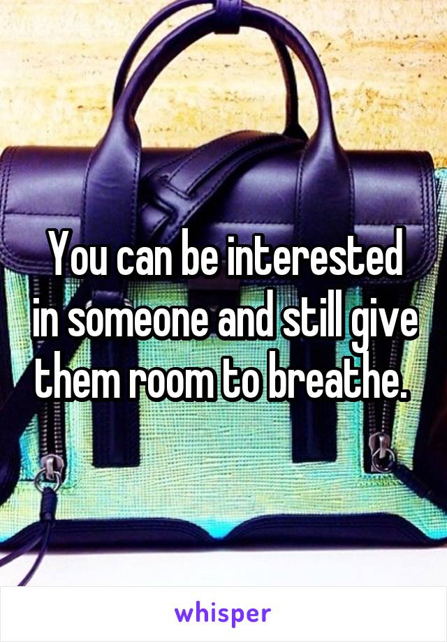 You can be interested in someone and still give them room to breathe. 