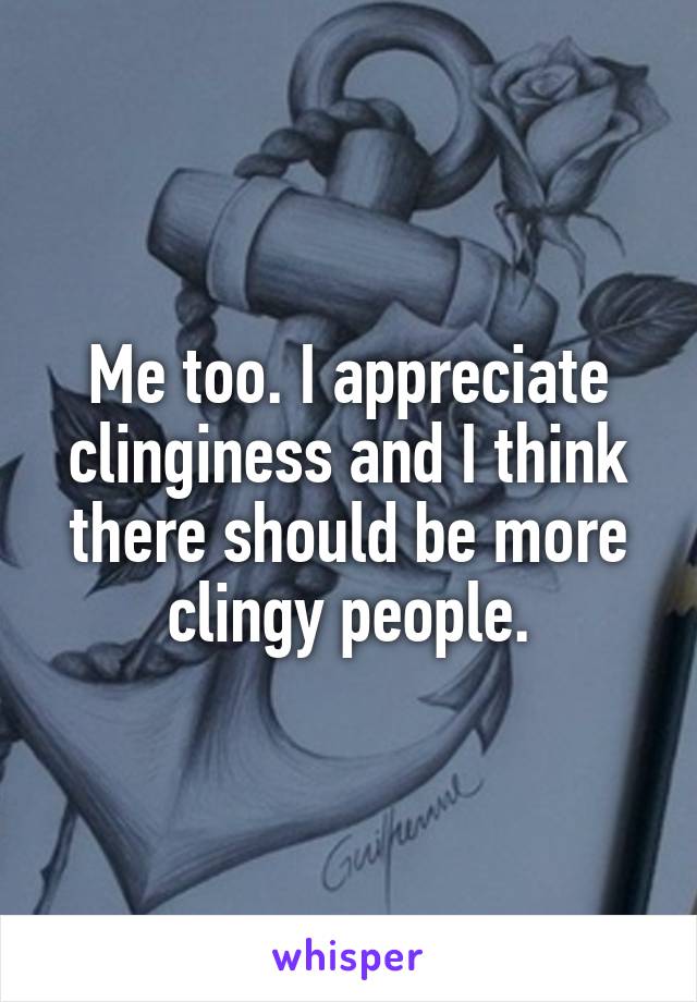 Me too. I appreciate clinginess and I think there should be more clingy people.