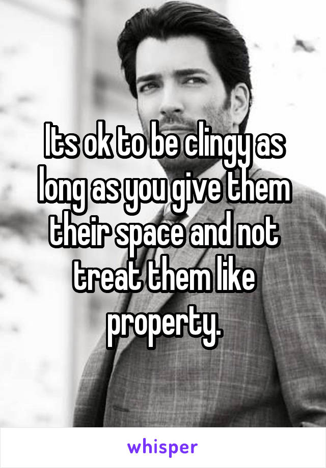 Its ok to be clingy as long as you give them their space and not treat them like property.