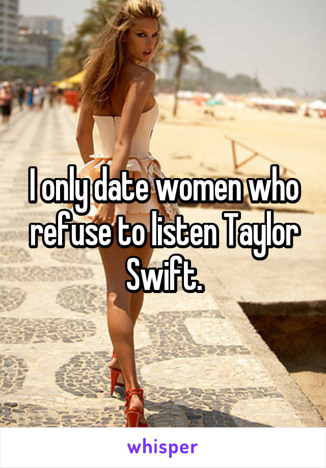 I only date women who refuse to listen Taylor Swift.