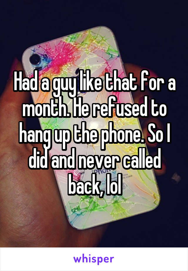 Had a guy like that for a month. He refused to hang up the phone. So I did and never called back, lol