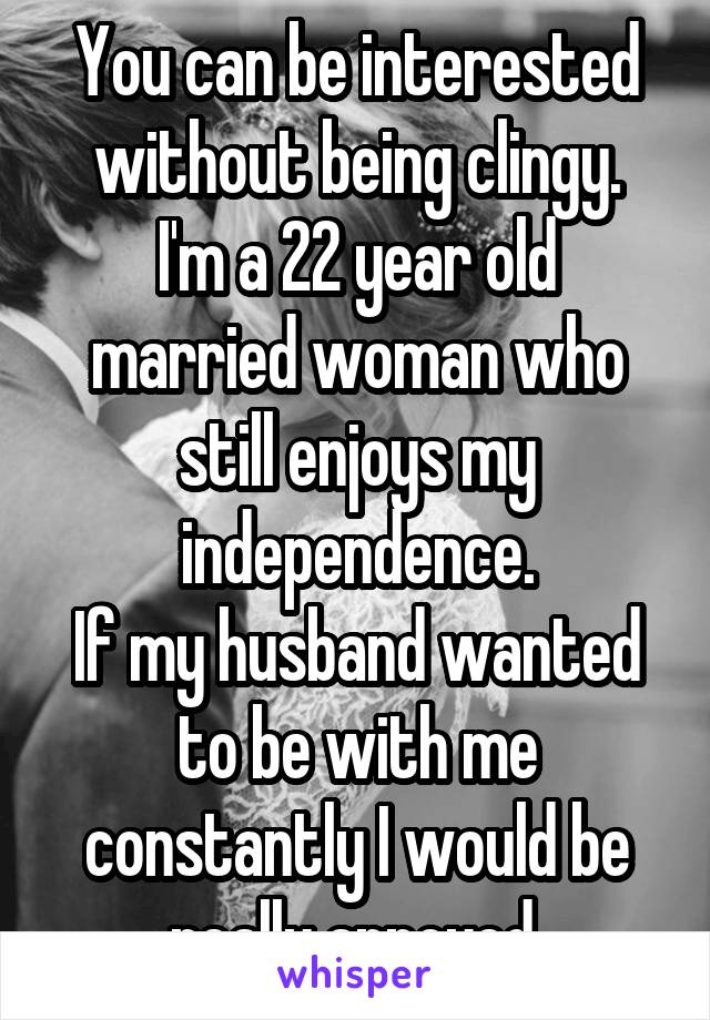 You can be interested without being clingy.
I'm a 22 year old married woman who still enjoys my independence.
If my husband wanted to be with me constantly I would be really annoyed.