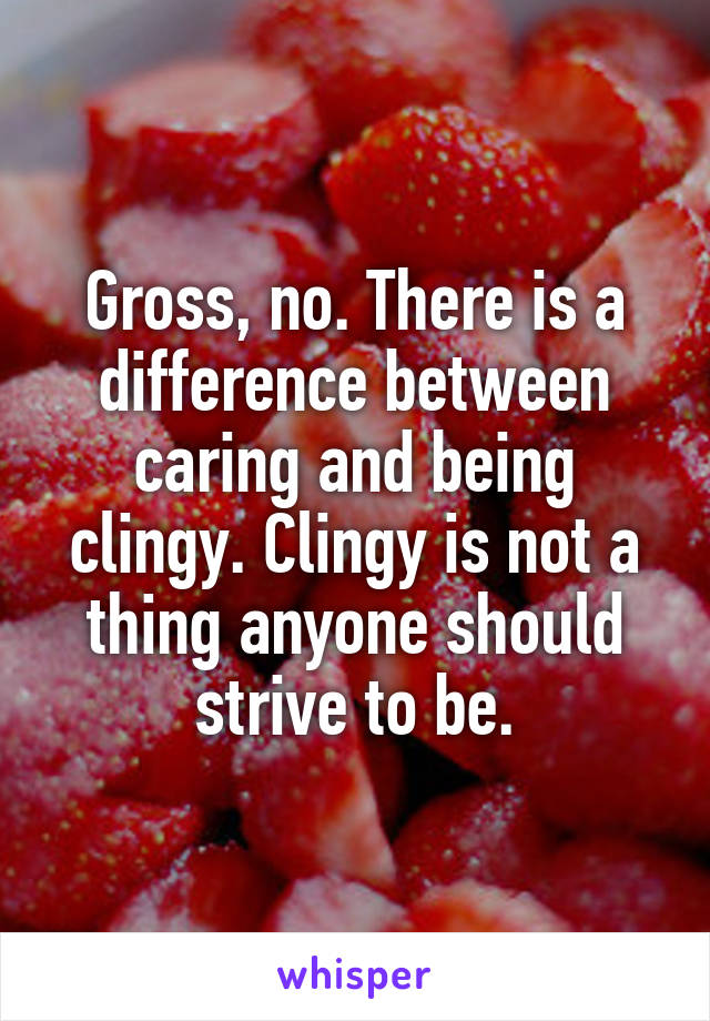 Gross, no. There is a difference between caring and being clingy. Clingy is not a thing anyone should strive to be.