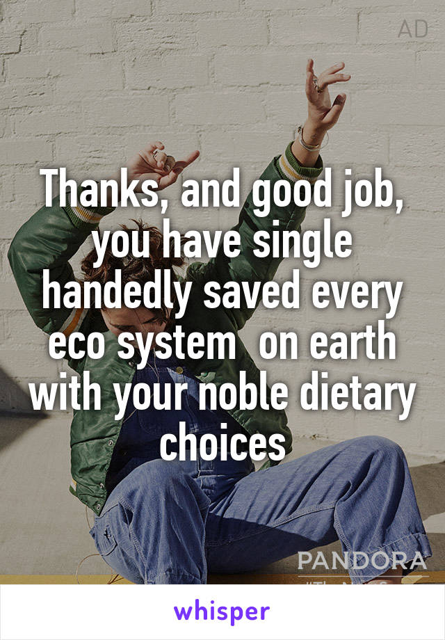 Thanks, and good job, you have single handedly saved every eco system  on earth with your noble dietary choices