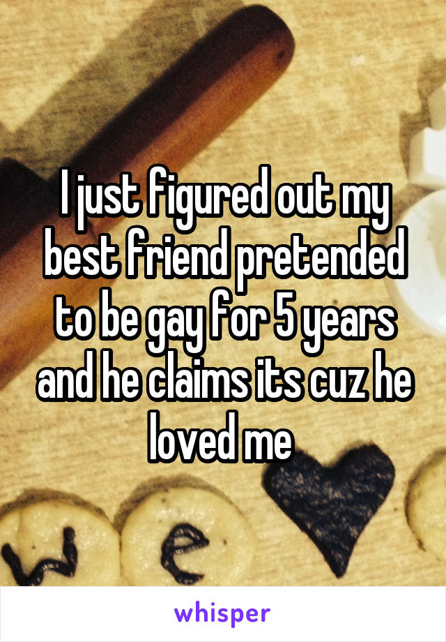 I just figured out my best friend pretended to be gay for 5 years and he claims its cuz he loved me 