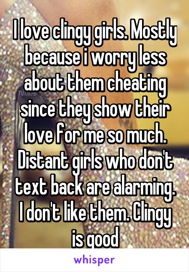 I love clingy girls. Mostly because i worry less about them cheating since they show their love for me so much. Distant girls who don't text back are alarming. I don't like them. Clingy is good