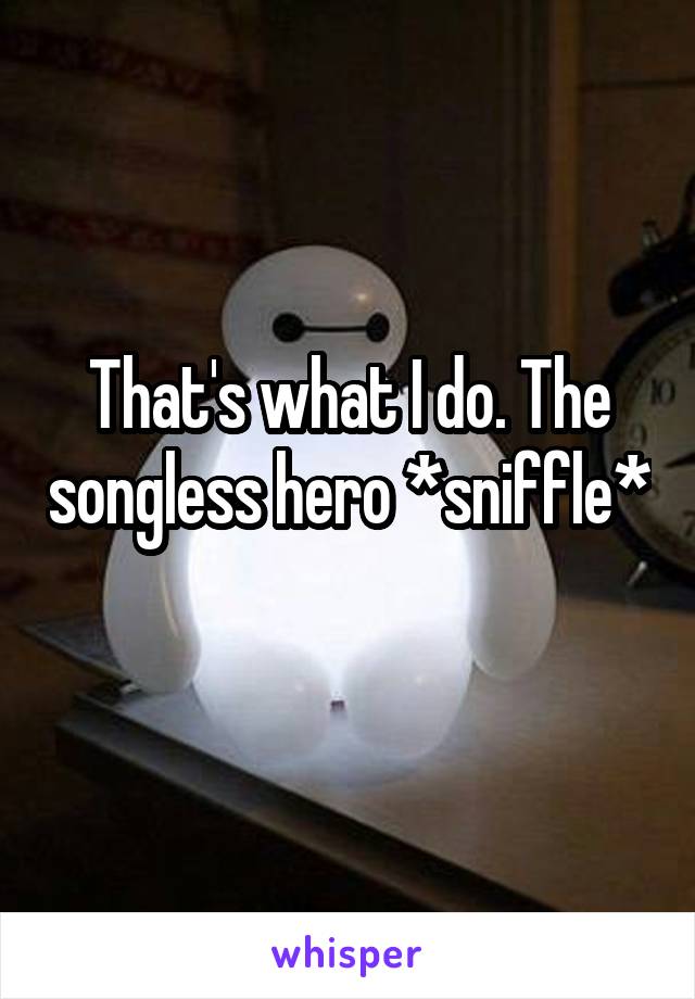 That's what I do. The songless hero *sniffle* 