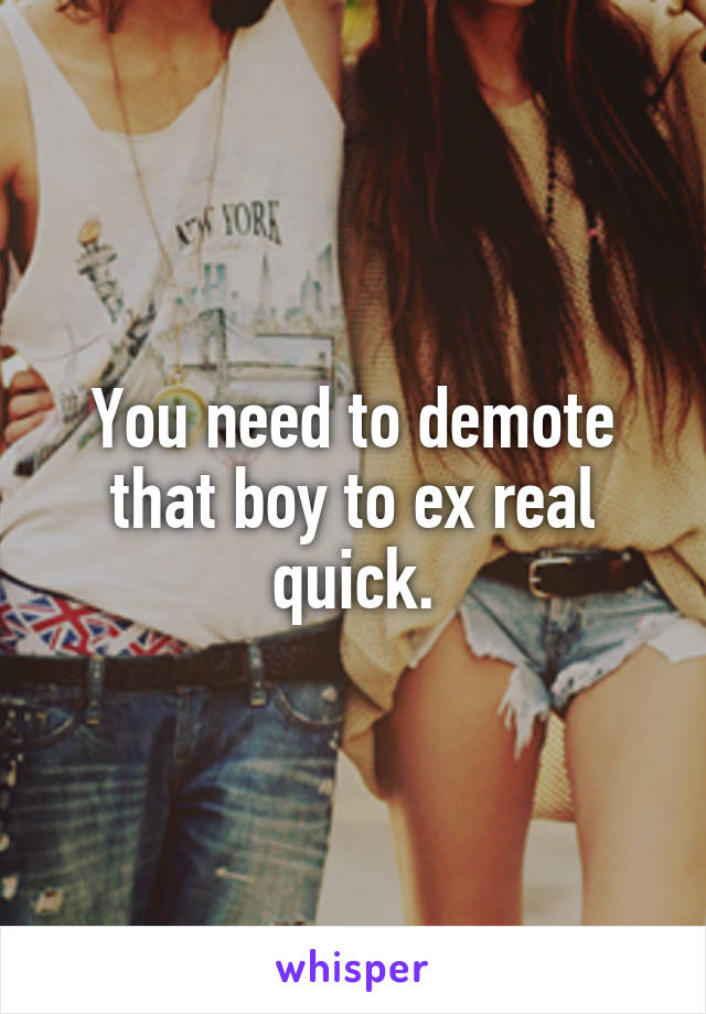 You need to demote that boy to ex real quick.