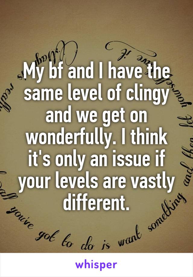 My bf and I have the same level of clingy and we get on wonderfully. I think it's only an issue if your levels are vastly different.