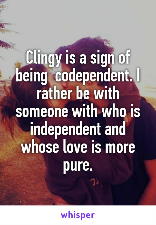 Clingy is a sign of being  codependent. I rather be with someone with who is independent and whose love is more pure.