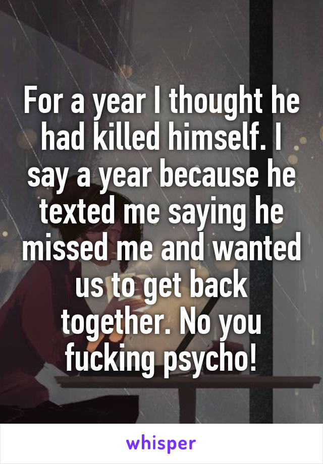 For a year I thought he had killed himself. I say a year because he texted me saying he missed me and wanted us to get back together. No you fucking psycho!