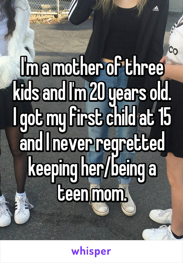 I'm a mother of three kids and I'm 20 years old. I got my first child at 15 and I never regretted keeping her/being a teen mom.