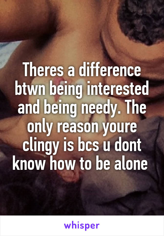 Theres a difference btwn being interested and being needy. The only reason youre clingy is bcs u dont know how to be alone 