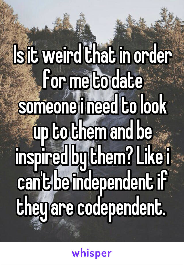 Is it weird that in order for me to date someone i need to look up to them and be inspired by them? Like i can't be independent if they are codependent. 