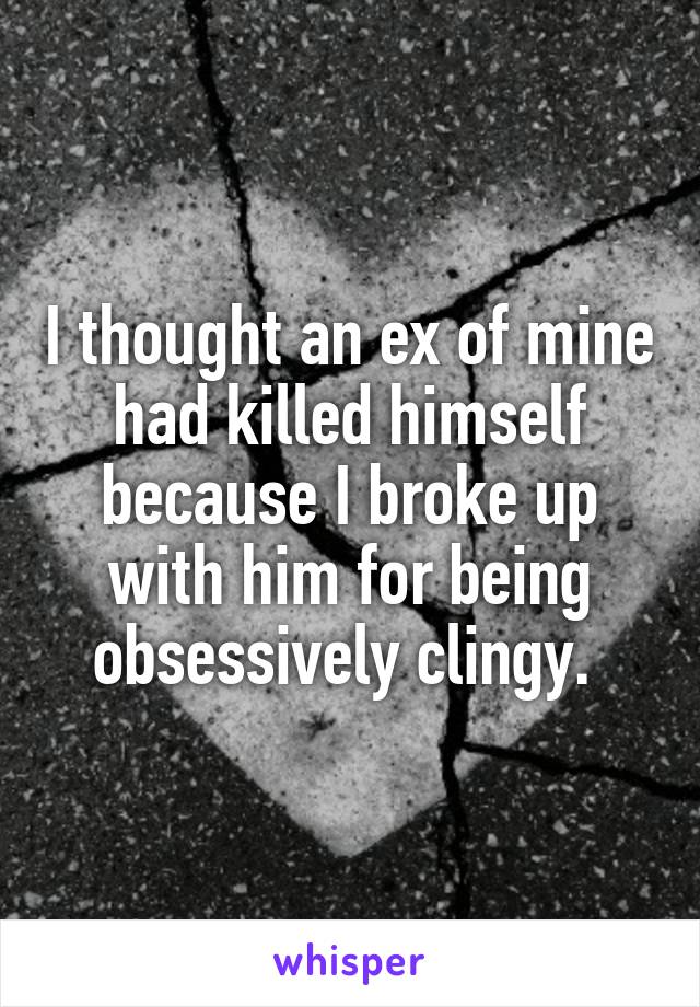 I thought an ex of mine had killed himself because I broke up with him for being obsessively clingy. 