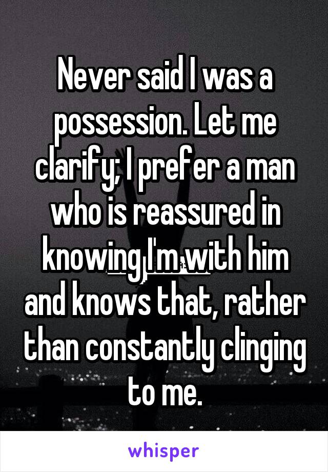 Never said I was a possession. Let me clarify; I prefer a man who is reassured in knowing I'm with him and knows that, rather than constantly clinging to me.