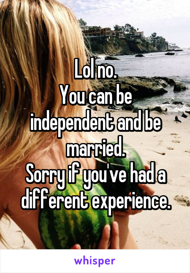 Lol no.
You can be independent and be married.
Sorry if you've had a different experience.