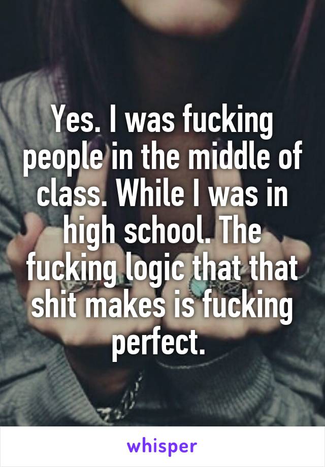 Yes. I was fucking people in the middle of class. While I was in high school. The fucking logic that that shit makes is fucking perfect. 