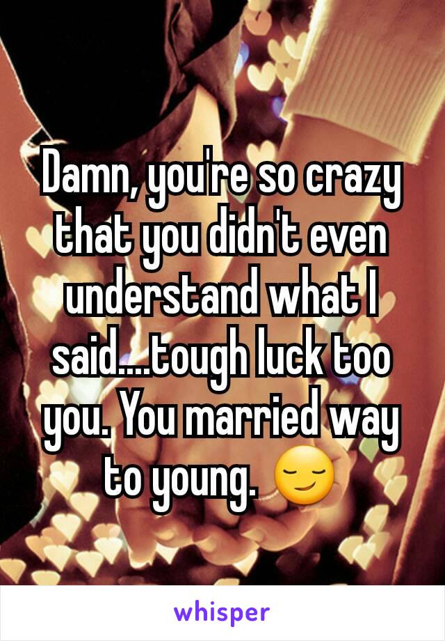 Damn, you're so crazy that you didn't even understand what I said....tough luck too you. You married way to young. 😏