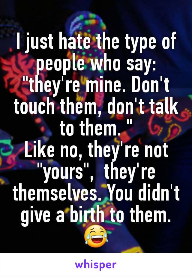 I just hate the type of people who say: "they're mine. Don't touch them, don't talk to them. "
Like no, they're not "yours",  they're themselves. You didn't give a birth to them. 😂