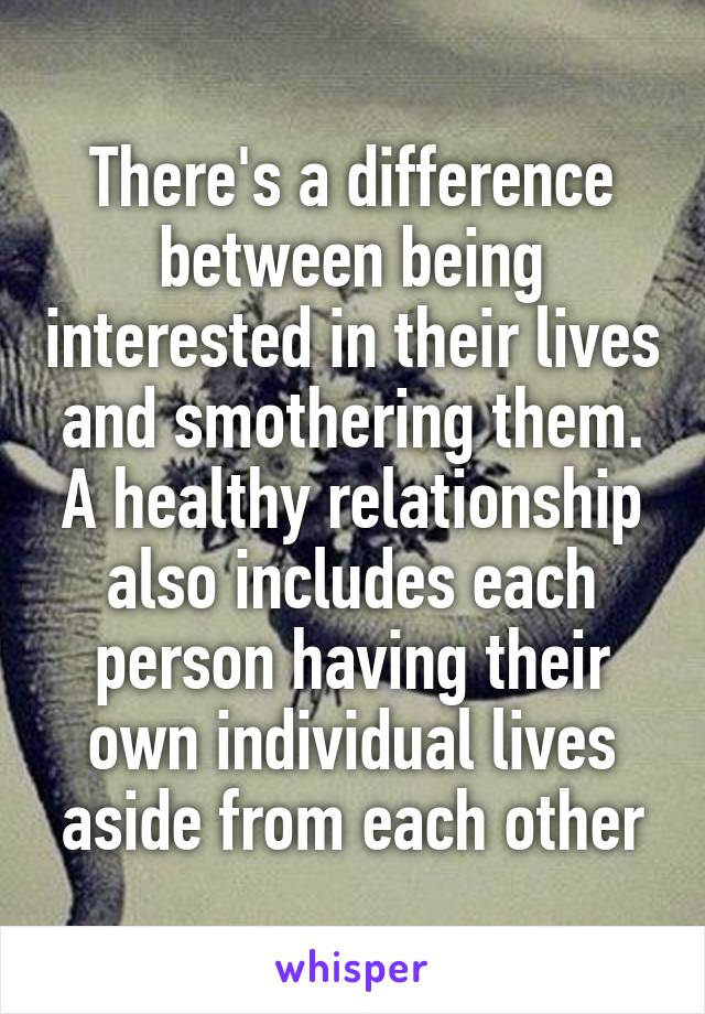 There's a difference between being interested in their lives and smothering them. A healthy relationship also includes each person having their own individual lives aside from each other