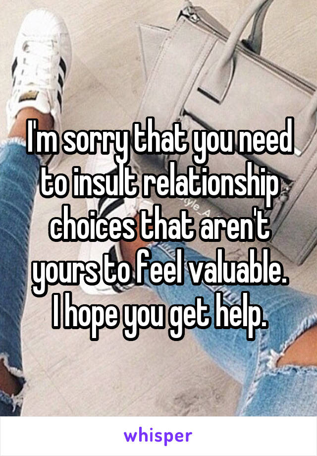 I'm sorry that you need to insult relationship choices that aren't yours to feel valuable.
I hope you get help.