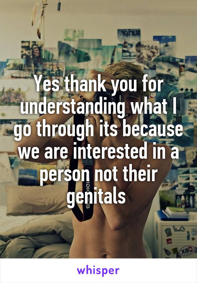 Yes thank you for understanding what I go through its because we are interested in a person not their genitals 