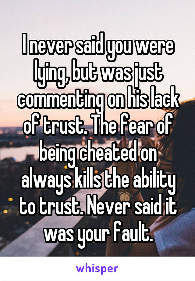 I never said you were lying, but was just commenting on his lack of trust. The fear of being cheated on always kills the ability to trust. Never said it was your fault.