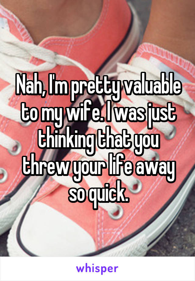 Nah, I'm pretty valuable to my wife. I was just thinking that you threw your life away so quick.