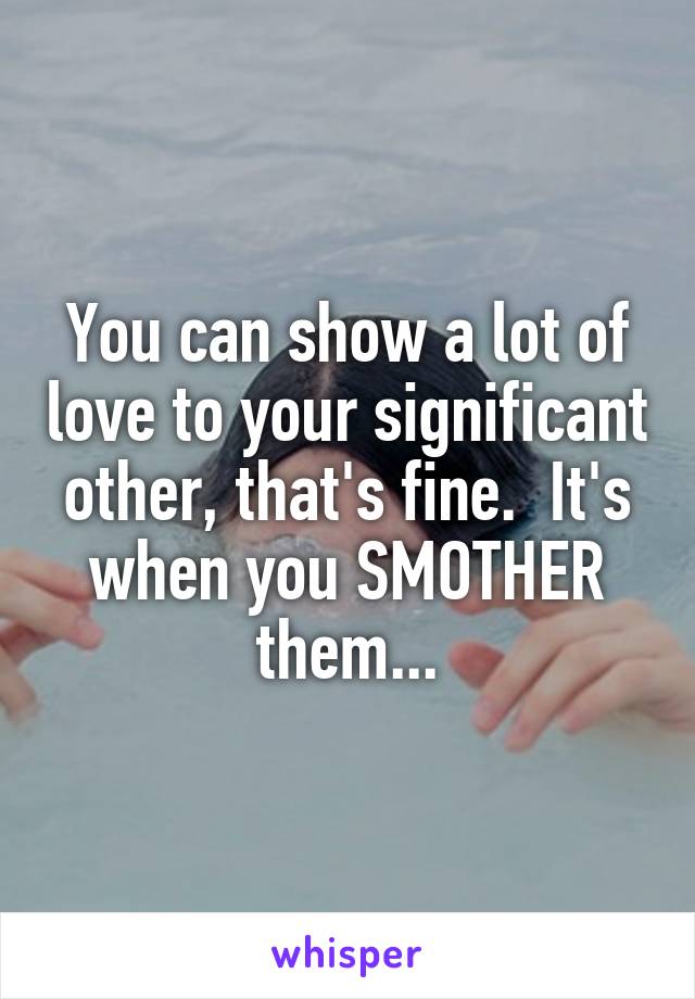 You can show a lot of love to your significant other, that's fine.  It's when you SMOTHER them...