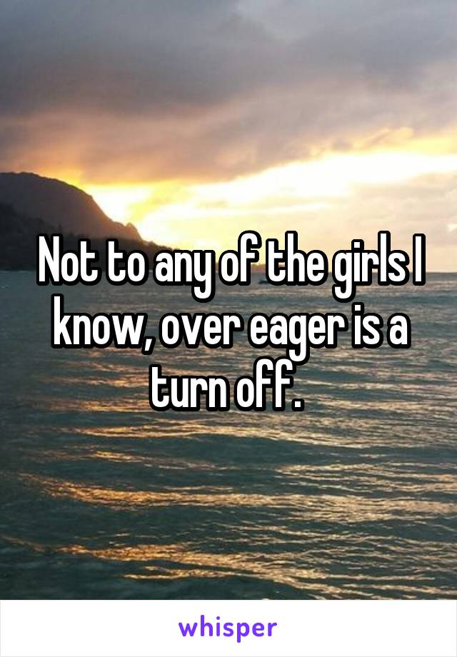 Not to any of the girls I know, over eager is a turn off. 