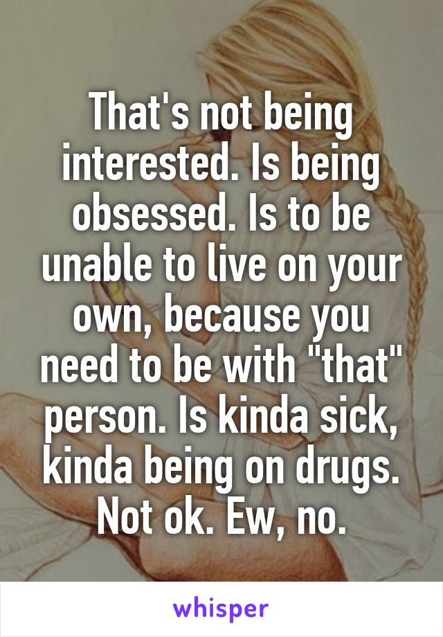 That's not being interested. Is being obsessed. Is to be unable to live on your own, because you need to be with "that" person. Is kinda sick, kinda being on drugs.
Not ok. Ew, no.