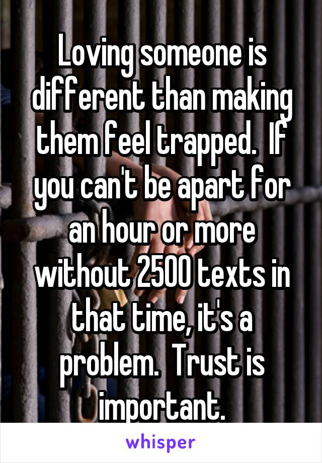 Loving someone is different than making them feel trapped.  If you can't be apart for an hour or more without 2500 texts in that time, it's a problem.  Trust is important.