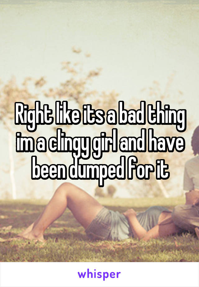 Right like its a bad thing im a clingy girl and have been dumped for it