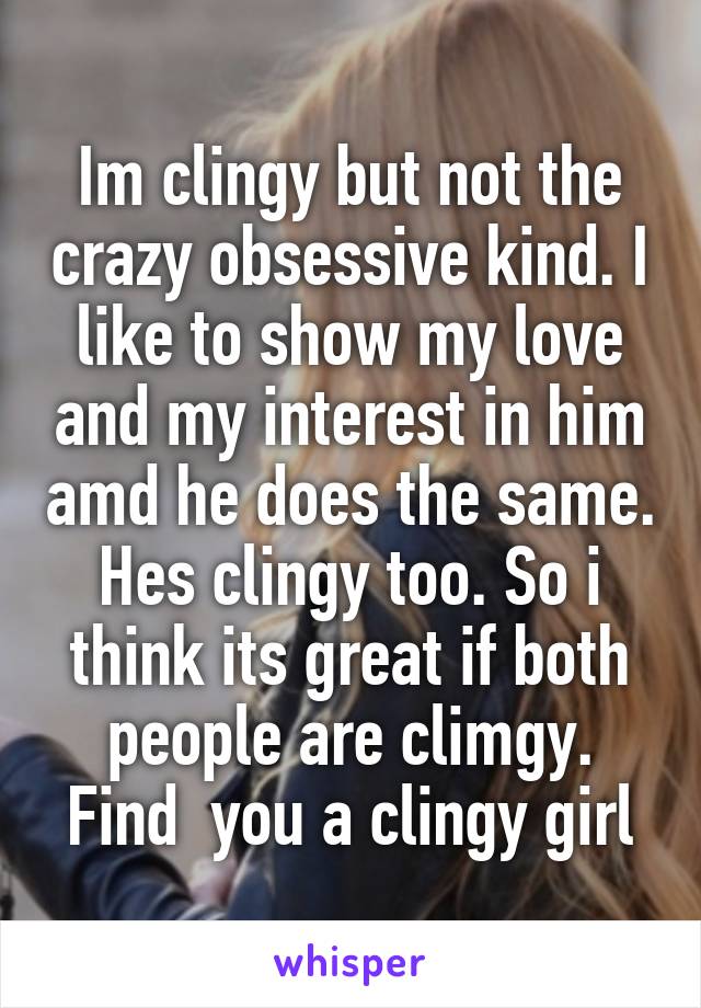 Im clingy but not the crazy obsessive kind. I like to show my love and my interest in him amd he does the same. Hes clingy too. So i think its great if both people are climgy. Find  you a clingy girl