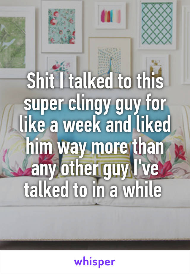 Shit I talked to this super clingy guy for like a week and liked him way more than any other guy I've talked to in a while 