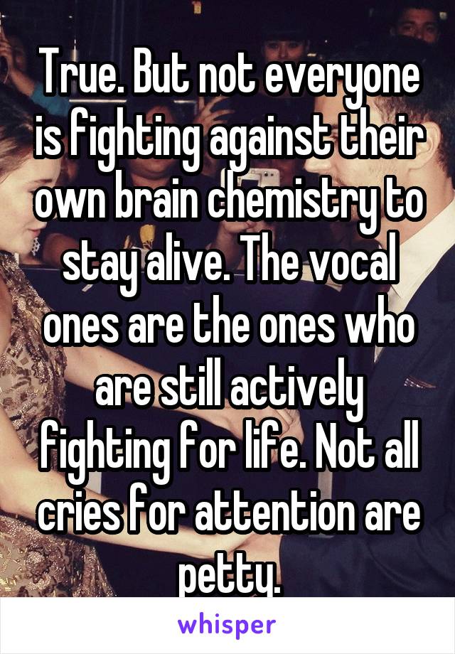 True. But not everyone is fighting against their own brain chemistry to stay alive. The vocal ones are the ones who are still actively fighting for life. Not all cries for attention are petty.