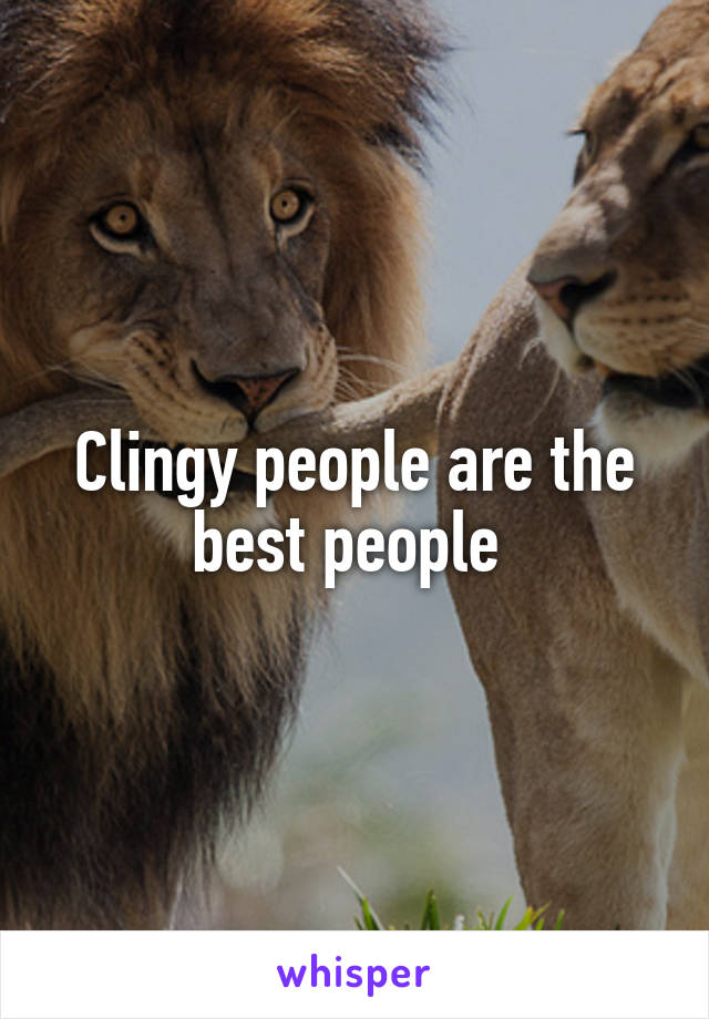 Clingy people are the best people 