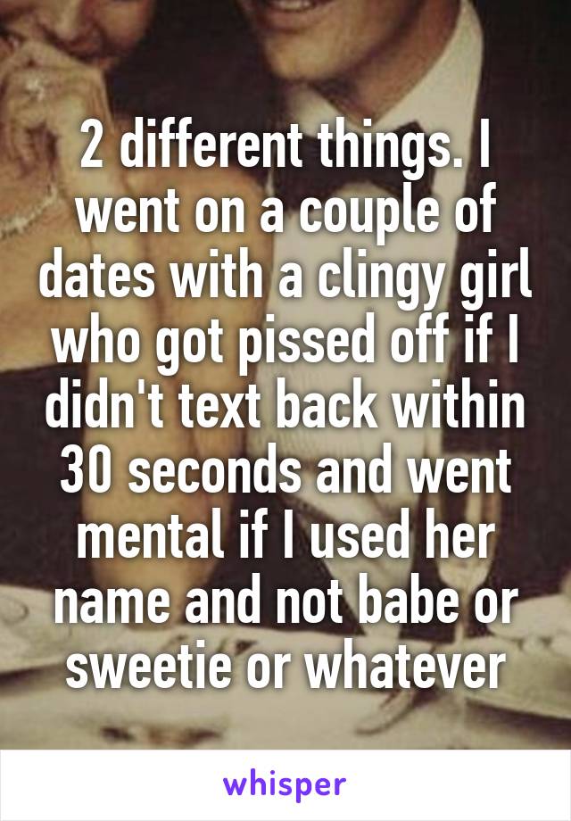 2 different things. I went on a couple of dates with a clingy girl who got pissed off if I didn't text back within 30 seconds and went mental if I used her name and not babe or sweetie or whatever