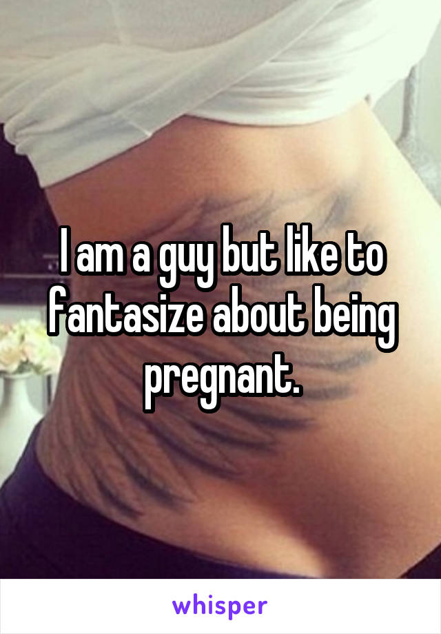 I am a guy but like to fantasize about being pregnant.