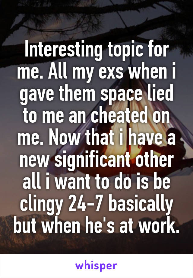 Interesting topic for me. All my exs when i gave them space lied to me an cheated on me. Now that i have a new significant other all i want to do is be clingy 24-7 basically but when he's at work.