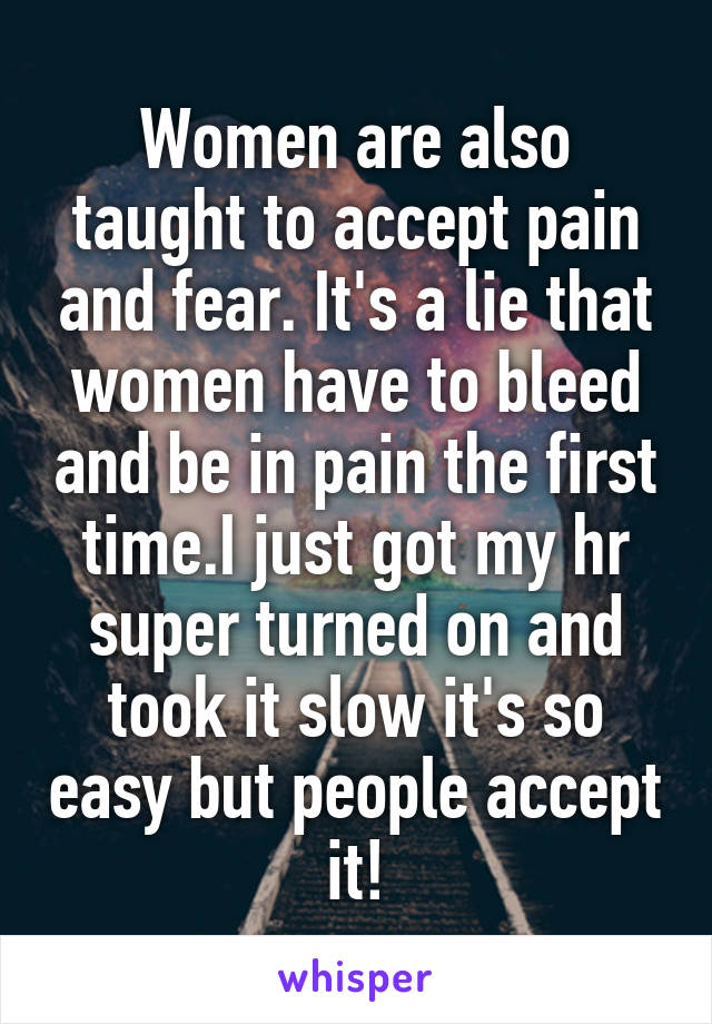 Women are also taught to accept pain and fear. It's a lie that women have to bleed and be in pain the first time.I just got my hr super turned on and took it slow it's so easy but people accept it!