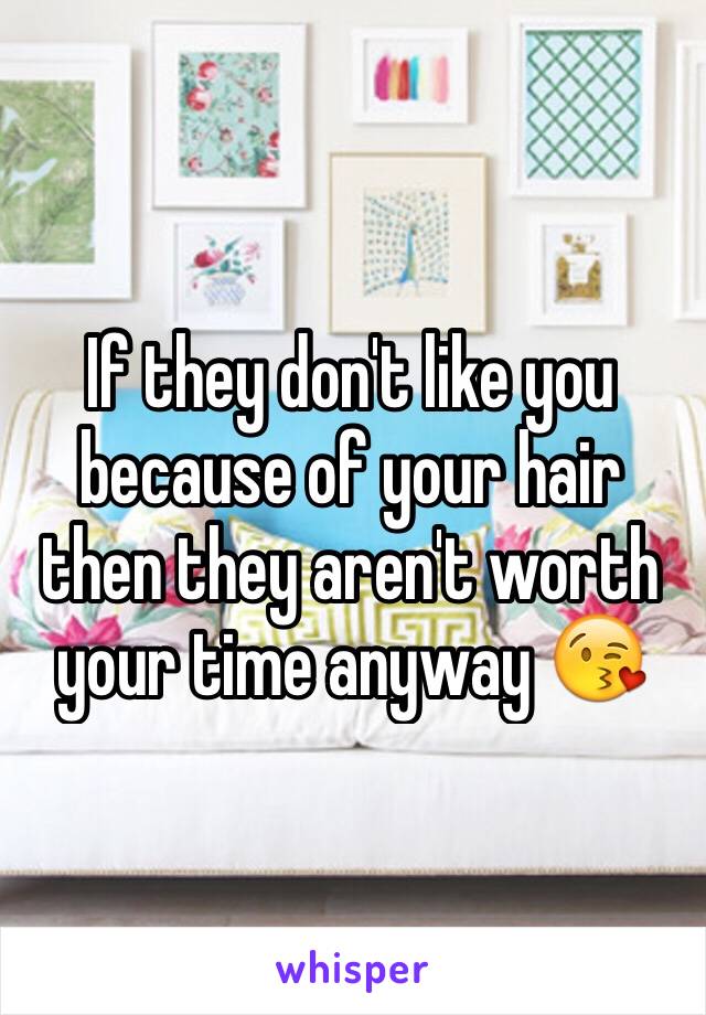 If they don't like you because of your hair then they aren't worth your time anyway 😘