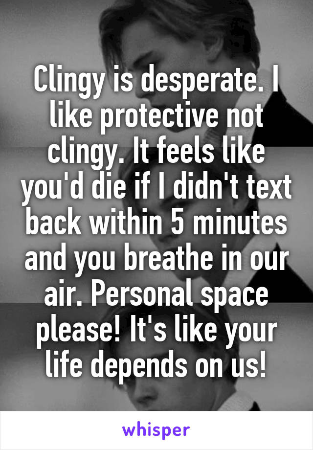 Clingy is desperate. I like protective not clingy. It feels like you'd die if I didn't text back within 5 minutes and you breathe in our air. Personal space please! It's like your life depends on us!