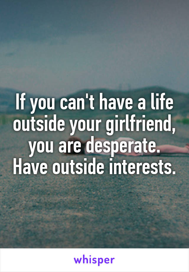 If you can't have a life outside your girlfriend, you are desperate. Have outside interests.