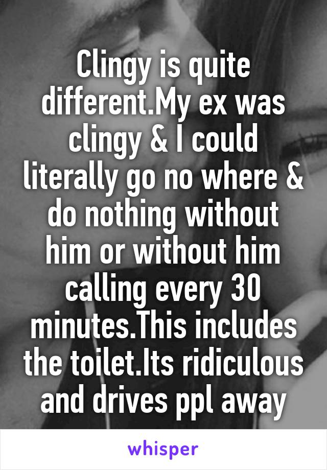 Clingy is quite different.My ex was clingy & I could literally go no where & do nothing without him or without him calling every 30 minutes.This includes the toilet.Its ridiculous and drives ppl away