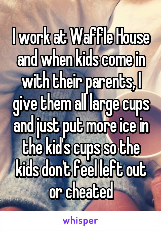I work at Waffle House and when kids come in with their parents, I give them all large cups and just put more ice in the kid's cups so the kids don't feel left out or cheated
